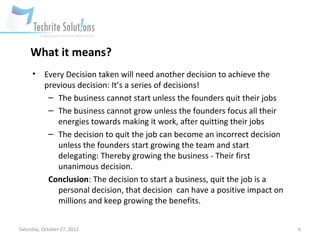 What it means?
     •     Every Decision taken will need another decision to achieve the
           previous decision: It’s a series of decisions!
            – The business cannot start unless the founders quit their jobs
            – The business cannot grow unless the founders focus all their
              energies towards making it work, after quitting their jobs
            – The decision to quit the job can become an incorrect decision
              unless the founders start growing the team and start
              delegating: Thereby growing the business - Their first
              unanimous decision.
            Conclusion: The decision to start a business, quit the job is a
              personal decision, that decision can have a positive impact on
              millions and keep growing the benefits.


Saturday, October 27, 2012                                                     6
 