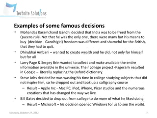 Examples of some famous decisions
    •    Mohandas Karamchand Gandhi decided that India was to be freed from the
         Queens rule. Not that he was the only one, there were many but his means to
         buy (decision - Gandhigiri) freedom was different and shameful for the British,
         that they had to quit.
    •    Dhirubhai Ambani – wanted to create wealth and he did, not only for himself
         but for all
    •    Larry Page & Sergey Brin wanted to collect and make available the entire
         information available in the universe. Their college project -Pagerank resulted
         in Google – literally replacing the Oxford dictionary.
    •    Steve Jobs decided he was wasting his time in college studying subjects that did
         not inspire him, so he dropped out and took up a calligraphy course
           – Result – Apple Inc - Mac PC, iPod, iPhone, Pixar studios and the numerous
              creations that has changed the way we live
    •    Bill Gates decided to drop out from college to do more of what he liked doing
           – Result – Microsoft – his decision opened Windows for us to see the world.

Saturday, October 27, 2012                                                              7
 