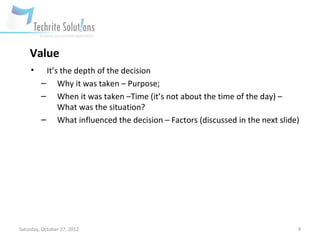 Value
     •    It’s the depth of the decision
         – Why it was taken – Purpose;
         – When it was taken –Time (it’s not about the time of the day) –
              What was the situation?
         – What influenced the decision – Factors (discussed in the next slide)




Saturday, October 27, 2012                                                    9
 