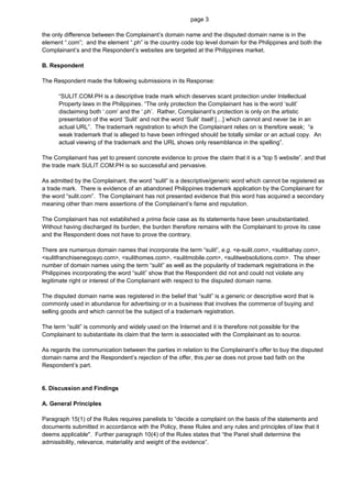 page 3

the only difference between the Complainant’s domain name and the disputed domain name is in the
element “.com”; and the element “.ph” is the country code top level domain for the Philippines and both the
Complainant’s and the Respondent’s websites are targeted at the Philippines market.

B. Respondent

The Respondent made the following submissions in its Response:

      “SULIT.COM.PH is a descriptive trade mark which deserves scant protection under Intellectual
      Property laws in the Philippines. “The only protection the Complainant has is the word ‘sulit’
      disclaiming both ‘.com’ and the ‘.ph’. Rather, Complainant’s protection is only on the artistic
      presentation of the word ‘Sulit’ and not the word ‘Sulit’ itself […] which cannot and never be in an
      actual URL”. The trademark registration to which the Complainant relies on is therefore weak; “a
      weak trademark that is alleged to have been infringed should be totally similar or an actual copy. An
      actual viewing of the trademark and the URL shows only resemblance in the spelling”.

The Complainant has yet to present concrete evidence to prove the claim that it is a “top 5 website”, and that
the trade mark SULIT.COM.PH is so successful and pervasive.

As admitted by the Complainant, the word “sulit” is a descriptive/generic word which cannot be registered as
a trade mark. There is evidence of an abandoned Philippines trademark application by the Complainant for
the word “sulit.com”. The Complainant has not presented evidence that this word has acquired a secondary
meaning other than mere assertions of the Complainant’s fame and reputation.

The Complainant has not established a prima facie case as its statements have been unsubstantiated.
Without having discharged its burden, the burden therefore remains with the Complainant to prove its case
and the Respondent does not have to prove the contrary.

There are numerous domain names that incorporate the term “sulit”, e.g. <e-sulit.com>, <sulitbahay.com>,
<sulitfranchisenegosyo.com>, <sulithomes.com>, <sulitmobile.com>, <sulitwebsolutions.com>. The sheer
number of domain names using the term “sulit” as well as the popularity of trademark registrations in the
Philippines incorporating the word “sulit” show that the Respondent did not and could not violate any
legitimate right or interest of the Complainant with respect to the disputed domain name.

The disputed domain name was registered in the belief that “sulit” is a generic or descriptive word that is
commonly used in abundance for advertising or in a business that involves the commerce of buying and
selling goods and which cannot be the subject of a trademark registration.

The term “sulit” is commonly and widely used on the Internet and it is therefore not possible for the
Complainant to substantiate its claim that the term is associated with the Complainant as to source.

As regards the communication between the parties in relation to the Complainant’s offer to buy the disputed
domain name and the Respondent’s rejection of the offer, this per se does not prove bad faith on the
Respondent’s part.


6. Discussion and Findings

A. General Principles

Paragraph 15(1) of the Rules requires panelists to “decide a complaint on the basis of the statements and
documents submitted in accordance with the Policy, these Rules and any rules and principles of law that it
deems applicable". Further paragraph 10(4) of the Rules states that “the Panel shall determine the
admissibility, relevance, materiality and weight of the evidence”.
 