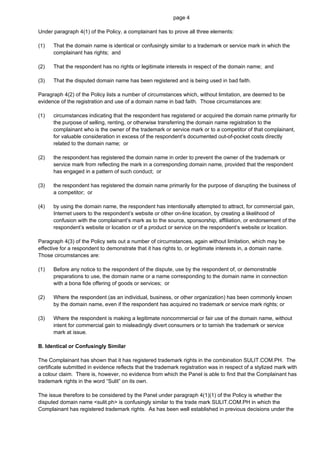 page 4

Under paragraph 4(1) of the Policy, a complainant has to prove all three elements:

(1)   That the domain name is identical or confusingly similar to a trademark or service mark in which the
      complainant has rights; and

(2)   That the respondent has no rights or legitimate interests in respect of the domain name; and

(3)   That the disputed domain name has been registered and is being used in bad faith.

Paragraph 4(2) of the Policy lists a number of circumstances which, without limitation, are deemed to be
evidence of the registration and use of a domain name in bad faith. Those circumstances are:

(1)   circumstances indicating that the respondent has registered or acquired the domain name primarily for
      the purpose of selling, renting, or otherwise transferring the domain name registration to the
      complainant who is the owner of the trademark or service mark or to a competitor of that complainant,
      for valuable consideration in excess of the respondent’s documented out-of-pocket costs directly
      related to the domain name; or

(2)   the respondent has registered the domain name in order to prevent the owner of the trademark or
      service mark from reflecting the mark in a corresponding domain name, provided that the respondent
      has engaged in a pattern of such conduct; or

(3)   the respondent has registered the domain name primarily for the purpose of disrupting the business of
      a competitor; or

(4)   by using the domain name, the respondent has intentionally attempted to attract, for commercial gain,
      Internet users to the respondent’s website or other on-line location, by creating a likelihood of
      confusion with the complainant’s mark as to the source, sponsorship, affiliation, or endorsement of the
      respondent’s website or location or of a product or service on the respondent’s website or location.

Paragraph 4(3) of the Policy sets out a number of circumstances, again without limitation, which may be
effective for a respondent to demonstrate that it has rights to, or legitimate interests in, a domain name.
Those circumstances are:

(1)   Before any notice to the respondent of the dispute, use by the respondent of, or demonstrable
      preparations to use, the domain name or a name corresponding to the domain name in connection
      with a bona fide offering of goods or services; or

(2)   Where the respondent (as an individual, business, or other organization) has been commonly known
      by the domain name, even if the respondent has acquired no trademark or service mark rights; or

(3)   Where the respondent is making a legitimate noncommercial or fair use of the domain name, without
      intent for commercial gain to misleadingly divert consumers or to tarnish the trademark or service
      mark at issue.

B. Identical or Confusingly Similar

The Complainant has shown that it has registered trademark rights in the combination SULIT.COM.PH. The
certificate submitted in evidence reflects that the trademark registration was in respect of a stylized mark with
a colour claim. There is, however, no evidence from which the Panel is able to find that the Complainant has
trademark rights in the word “Sulit” on its own.

The issue therefore to be considered by the Panel under paragraph 4(1)(1) of the Policy is whether the
disputed domain name <sulit.ph> is confusingly similar to the trade mark SULIT.COM.PH in which the
Complainant has registered trademark rights. As has been well established in previous decisions under the
 