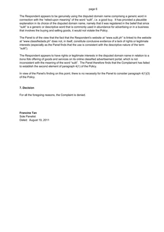 page 6

The Respondent appears to be genuinely using the disputed domain name comprising a generic word in
connection with the “relied-upon meaning” of the word “sulit”, i.e. a good buy. It has provided a plausible
explanation in its choice of the disputed domain name, namely that it was registered in the belief that since
“sulit” is a generic or descriptive word that is commonly used in abundance for advertising or in a business
that involves the buying and selling goods, it would not violate the Policy.

The Panel is of the view that the fact that the Respondent’s website at “www.sulit.ph” is linked to the website
at “www.classifiedads.ph” does not, in itself, constitute conclusive evidence of a lack of rights or legitimate
interests (especially as the Panel finds that the use is consistent with the descriptive nature of the term
“sulit”).

The Respondent appears to have rights or legitimate interests in the disputed domain name in relation to a
bona fide offering of goods and services on its online classified advertisement portal, which is not
inconsistent with the meaning of the word “sulit”. The Panel therefore finds that the Complainant has failed
to establish the second element of paragraph 4(1) of the Policy.

In view of the Panel’s finding on this point, there is no necessity for the Panel to consider paragraph 4(1)(3)
of the Policy.


7. Decision

For all the foregoing reasons, the Complaint is denied.




Francine Tan
Sole Panelist
Dated: August 19, 2011
 