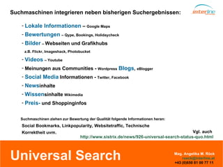 Universal Search Vgl. auch  http:// www.sistrix.de / news /926-universal-search-status-quo.html Suchmaschinen integrieren neben bisherigen Suchergebnissen: Suchmaschinen ziehen zur Bewertung der Qualität folgende Informationen heran: Lokale Informationen  –  Google Maps Bewertungen   – Qype, Bookings, Holidaycheck Bilder   –  Webseiten und Grafikhubs   z.B. Flickr, Imageshack, Photobucket Videos   – Youtube Meinungen aus Communities -  Wordpress   Blogs ,  eBlogger Social Media  Informationen -  Twitter, Facebook News inhalte Wissen sinhalte  Wikimedia Preis-  und Shoppinginfos Social Bookmarks, Linkpopularity, Websitetraffic, Technische  Korrektheit uvm.  Mag. Angelika M. Röck [email_address] +43 (0)650 81 00 77 11  