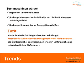 Trends Regionaler und mobil nutzbar Suchergebnisse werden individueller auf die Bedürfnisse von  Usern abgestimmt. Suchmaschinen werden zu Entscheidungshelfern Suchmaschinen werden Manipulation der Suchergebnisse wird schwieriger. Klassisches Suchmaschinen Management reicht nicht mehr aus. Die Sichtbarkeit bei Suchmaschinen erfordert umfangreiche und unterschiedlichste Maßnahmen. Fazit Mag. Angelika M. Röck [email_address] +43 (0)650 81 00 77 11  