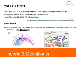 Friend of a Friend FOAF steht für “Friend of a Friend”.  Mit dem FOAF Modell werden Menschen und ihre  Beziehungen untereinander, ihre Interessen und Aktivitäten,  in maschinen-verständlicher Form beschrieben. Weiterlesen http://semantisches-web.net/beispiele/beispiele-fur-den-privaten-bereich/foaf/ Der Social Graph zeigt die „Friend of a Friend“ graphisch in welcher Beziehung Webseiten und Personen zueinander stehen.   Social Graph Theorie & Definitionen 