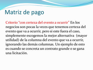 Matriz de pago
Criterio “con certeza del evento a ocurrir” En los
negocios son pocas la veces que tenemos certeza del
evento que va a ocurrir, pero si este fuera el caso,
simplemente escogemos la mejor alternativa (mayor
utilidad) de la columna del evento que va a ocurrir,
ignorando las demás columnas. Un ejemplo de esto
es cuando se concreta un contrato grande o se gana
una licitación.
 