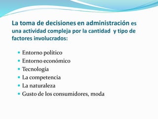 La toma de decisiones en administración es
una actividad compleja por la cantidad y tipo de
factores involucrados:
 Entorno político
 Entorno económico
 Tecnología
 La competencia
 La naturaleza
 Gusto de los consumidores, moda
 