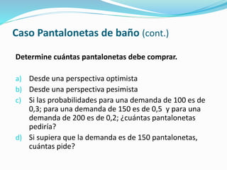 Caso Pantalonetas de baño (cont.)
Determine cuántas pantalonetas debe comprar.
a) Desde una perspectiva optimista
b) Desde una perspectiva pesimista
c) Si las probabilidades para una demanda de 100 es de
0,3; para una demanda de 150 es de 0,5 y para una
demanda de 200 es de 0,2; ¿cuántas pantalonetas
pediría?
d) Si supiera que la demanda es de 150 pantalonetas,
cuántas pide?
 