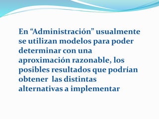 En “Administración” usualmente
se utilizan modelos para poder
determinar con una
aproximación razonable, los
posibles resultados que podrían
obtener las distintas
alternativas a implementar
 