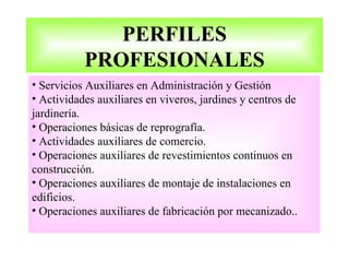 PERFILES
           PROFESIONALES
• Servicios Auxiliares en Administración y Gestión
• Actividades auxiliares en viveros, jardines y centros de
jardinería.
• Operaciones básicas de reprografía.
• Actividades auxiliares de comercio.
• Operaciones auxiliares de revestimientos continuos en
construcción.
• Operaciones auxiliares de montaje de instalaciones en
edificios.
• Operaciones auxiliares de fabricación por mecanizado..
 