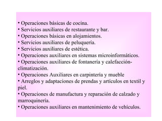 • Operaciones básicas de cocina.
• Servicios auxiliares de restaurante y bar.
• Operaciones básicas en alojamientos.
• Servicios auxiliares de peluquería.
• Servicios auxiliares de estética.
• Operaciones auxiliares en sistemas microinformáticos.
• Operaciones auxiliares de fontanería y calefacción-
climatización.
• Operaciones Auxiliares en carpintería y mueble
• Arreglos y adaptaciones de prendas y artículos en textil y
piel.
• Operaciones de manufactura y reparación de calzado y
marroquinería.
• Operaciones auxiliares en mantenimiento de vehículos.
 