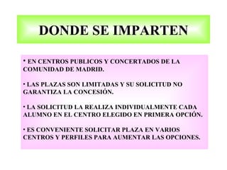 DONDE SE IMPARTEN

• EN CENTROS PUBLICOS Y CONCERTADOS DE LA
COMUNIDAD DE MADRID.

• LAS PLAZAS SON LIMITADAS Y SU SOLICITUD NO
GARANTIZA LA CONCESIÓN.

• LA SOLICITUD LA REALIZA INDIVIDUALMENTE CADA
ALUMNO EN EL CENTRO ELEGIDO EN PRIMERA OPCIÓN.

• ES CONVENIENTE SOLICITAR PLAZA EN VARIOS
CENTROS Y PERFILES PARA AUMENTAR LAS OPCIONES.
 