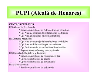 PCPI (Alcalá de Henares)
CENTROS PÚBLICOS
IES Alonso de Avellaneda:
         * Servicios Auxiliares en Administración y Gestión
         * Op. Aux. de montaje de instalaciones y edificios
         * Op. Aux. en sistemas microinformáticos
IES Antonio Machado:
         * Op. Aux. de montaje de instalaciones y edificios
         * Op. Aux. de Fabricación por mecanizado
         * Op. De fontanería y calefacción-climatización
         * Reparación de calzado y marroquinería
IES Escuela de Hostelería y Turismo:
         * Servicios Auxiliares de restaurante y bar
         * Operaciones básicas de cocina
         * Operaciones básicas de alojamiento
IES Mateo Alemán:
         * Servicios Auxiliares de peluquería
 