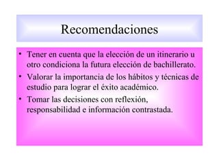 Recomendaciones
• Tener en cuenta que la elección de un itinerario u
  otro condiciona la futura elección de bachillerato.
• Valorar la importancia de los hábitos y técnicas de
  estudio para lograr el éxito académico.
• Tomar las decisiones con reflexión,
  responsabilidad e información contrastada.
 
