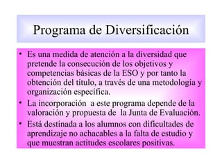 Programa de Diversificación
• Es una medida de atención a la diversidad que
  pretende la consecución de los objetivos y
  competencias básicas de la ESO y por tanto la
  obtención del título, a través de una metodología y
  organización específica.
• La incorporación a este programa depende de la
  valoración y propuesta de la Junta de Evaluación.
• Está destinada a los alumnos con dificultades de
  aprendizaje no achacables a la falta de estudio y
  que muestran actitudes escolares positivas.
 