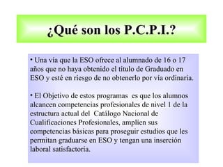 ¿Qué son los P.C.P.I.?

• Una vía que la ESO ofrece al alumnado de 16 o 17
años que no haya obtenido el título de Graduado en
ESO y esté en riesgo de no obtenerlo por vía ordinaria.

• El Objetivo de estos programas es que los alumnos
alcancen competencias profesionales de nivel 1 de la
estructura actual del Catálogo Nacional de
Cualificaciones Profesionales, amplíen sus
competencias básicas para proseguir estudios que les
permitan graduarse en ESO y tengan una inserción
laboral satisfactoria.
 