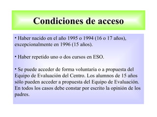 Condiciones de acceso
• Haber nacido en el año 1995 o 1994 (16 o 17 años),
excepcionalmente en 1996 (15 años).

• Haber repetido uno o dos cursos en ESO.

• Se puede acceder de forma voluntaria o a propuesta del
Equipo de Evaluación del Centro. Los alumnos de 15 años
sólo pueden acceder a propuesta del Equipo de Evaluación.
En todos los casos debe constar por escrito la opinión de los
padres.
 