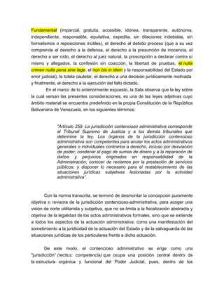 Fundamental (imparcial, gratuita, accesible, idónea, transparente, autónoma,
independiente, responsable, equitativa, expedita, sin dilaciones indebidas, sin
formalismos o reposiciones inútiles), el derecho al debido proceso (que a su vez
comprende el derecho a la defensa, el derecho a la presunción de inocencia, el
derecho a ser oído, el derecho al juez natural, la proscripción a declarar contra sí
mismo y allegados, la confesión sin coacción, la libertad de pruebas, el nulla
crimen nulla pena sine lege, el non bis in idem y la responsabilidad del Estado por
error judicial), la tutela cautelar, el derecho a una decisión jurídicamente motivada
y finalmente, el derecho a la ejecución del fallo dictado.
En el marco de lo anteriormente expuesto, la Sala observa que la ley sobre
la cual versan las presentes consideraciones, es una de las leyes adjetivas cuyo
ámbito material se encuentra predefinido en la propia Constitución de la República
Bolivariana de Venezuela, en los siguientes términos:

“Artículo 259. La jurisdicción contencioso administrativa corresponde
al Tribunal Supremo de Justicia y a los demás tribunales que
determine la ley. Los órganos de la jurisdicción contencioso
administrativa son competentes para anular los actos administrativos
generales o individuales contrarios a derecho, incluso por desviación
de poder; condenar al pago de sumas de dinero y a la reparación de
daños y perjuicios originados en responsabilidad de la
Administración; conocer de reclamos por la prestación de servicios
públicos; y disponer lo necesario para el restablecimiento de las
situaciones jurídicas subjetivas lesionadas por la actividad
administrativa”.

Con la norma transcrita, se terminó de desmontar la concepción puramente
objetiva o revisora de la jurisdicción contencioso-administrativa, para acoger una
visión de corte utilitarista y subjetiva, que no se limita a la fiscalización abstracta y
objetiva de la legalidad de los actos administrativos formales, sino que se extiende
a todos los aspectos de la actuación administrativa, como una manifestación del
sometimiento a la juridicidad de la actuación del Estado y de la salvaguarda de las
situaciones jurídicas de los particulares frente a dicha actuación.
De este modo, el contencioso administrativo se erige como una
"jurisdicción” (rectius: competencia) que ocupa una posición central dentro de
la estructura orgánica y funcional del Poder Judicial, pues, dentro de los

 