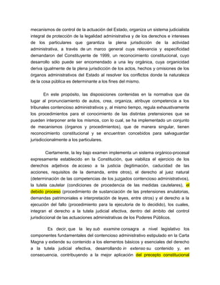 mecanismos de control de la actuación del Estado, organiza un sistema judicialista
integral de protección de la legalidad administrativa y de los derechos e intereses
de los particulares que garantiza la plena jurisdicción de la actividad
administrativa, a través de un marco general cuya relevancia y especificidad
demandaron del Constituyente de 1999, un reconocimiento constitucional, cuyo
desarrollo sólo puede ser encomendado a una ley orgánica, cuya organicidad
deriva igualmente de la plena jurisdicción de los actos, hechos y omisiones de los
órganos administrativos del Estado al resolver los conflictos donde la naturaleza
de la cosa pública es determinante a los fines del mismo.
En este propósito, las disposiciones contenidas en la normativa que da
lugar al pronunciamiento de autos, crea, organiza, atribuye competencia a los
tribunales contencioso administrativos y, al mismo tiempo, regula exhaustivamente
los procedimientos para el conocimiento de las distintas pretensiones que se
pueden interponer ante los mismos, con lo cual, se ha implementado un conjunto
de mecanismos (órganos y procedimientos), que de manera singular, tienen
reconocimiento constitucional y se encuentran concebidos para salvaguardar
jurisdiccionalmente a los particulares.
Ciertamente, la ley bajo examen implementa un sistema orgánico-procesal
expresamente establecido en la Constitución, que viabiliza el ejercicio de los
derechos adjetivos de acceso a la justicia (legitimación, caducidad de las
acciones, requisitos de la demanda, entre otros), el derecho al juez natural
(determinación de las competencias de los juzgados contencioso administrativos),
la tutela cautelar (condiciones de procedencia de las medidas cautelares), el
debido proceso (procedimiento de sustanciación de las pretensiones anulatorias,
demandas patrimoniales e interpretación de leyes, entre otros) y el derecho a la
ejecución del fallo (procedimiento para la ejecutoria de lo decidido), los cuales,
integran el derecho a la tutela judicial efectiva, dentro del ámbito del control
jurisdiccional de las actuaciones administrativas de los Poderes Públicos.
Es decir, que la ley sub examine consagra a nivel legislativo los
componentes fundamentales del contencioso administrativo estipulado en la Carta
Magna y extiende su contenido a los elementos básicos y esenciales del derecho
a la tutela judicial efectiva, desarrollando in extenso su contenido y, en
consecuencia, contribuyendo a la mejor aplicación del precepto constitucional

 