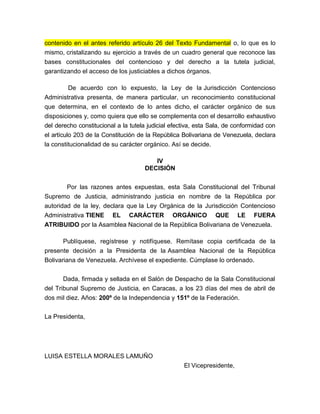 contenido en el antes referido artículo 26 del Texto Fundamental o, lo que es lo
mismo, cristalizando su ejercicio a través de un cuadro general que reconoce las
bases constitucionales del contencioso y del derecho a la tutela judicial,
garantizando el acceso de los justiciables a dichos órganos.
De acuerdo con lo expuesto, la Ley de la Jurisdicción Contencioso
Administrativa presenta, de manera particular, un reconocimiento constitucional
que determina, en el contexto de lo antes dicho, el carácter orgánico de sus
disposiciones y, como quiera que ello se complementa con el desarrollo exhaustivo
del derecho constitucional a la tutela judicial efectiva, esta Sala, de conformidad con
el artículo 203 de la Constitución de la República Bolivariana de Venezuela, declara
la constitucionalidad de su carácter orgánico. Así se decide.
IV
DECISIÓN
Por las razones antes expuestas, esta Sala Constitucional del Tribunal
Supremo de Justicia, administrando justicia en nombre de la República por
autoridad de la ley, declara que la Ley Orgánica de la Jurisdicción Contencioso
Administrativa TIENE EL CARÁCTER ORGÁNICO QUE LE FUERA
ATRIBUIDO por la Asamblea Nacional de la República Bolivariana de Venezuela.
Publíquese, regístrese y notifíquese. Remítase copia certificada de la
presente decisión a la Presidenta de la Asamblea Nacional de la República
Bolivariana de Venezuela. Archívese el expediente. Cúmplase lo ordenado.
Dada, firmada y sellada en el Salón de Despacho de la Sala Constitucional
del Tribunal Supremo de Justicia, en Caracas, a los 23 días del mes de abril de
dos mil diez. Años: 200º de la Independencia y 151º de la Federación.
La Presidenta,

LUISA ESTELLA MORALES LAMUÑO
El Vicepresidente,

 