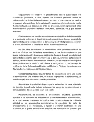 Seguidamente se establece el procedimiento para la sustanciación del
contencioso patrimonial, el cual, supone una audiencia preliminar donde se
determinarán los límites de la controversia, así como la promoción de los medios
probatorios y la posibilidad de la participación popular en el procedimiento, con la
facultad del juez para designar, de entre los presentes, quién representará a las
manifestaciones populares (consejos comunales, colectivos, etc.,) que deseen
intervenir.
En este sentido, se establece como consecuencia jurídica de la inasistencia
a la audiencia preliminar el desistimiento del procedimiento. Luego, se regula la
oportunidad para la contestación de la demanda y la actividad probatoria, posterior
a la cual, se establece la celebración de una audiencia conclusiva.
Por otra parte, se establece un procedimiento breve para la reclamación de
servicios públicos, vías de hecho y abstenciones, el cual, inicia por demanda que
puede incluir pretensión de condena patrimonial, luego de la cual, se solicitará al
demandado un informe sobre los motivos de la demora, omisión o deficiencia del
servicio, la vía de hecho o la abstención reclamada, se establece una multa por el
incumplimiento en la remisión del informe y, de igual modo, se consagra la
notificación de la Defensoría del Pueblo, del Ministerio Público y de cualquier otra
figura subjetiva relacionada con la reclamación.
Se reconoce la potestad cautelar dentro del procedimiento breve y se regula
la celebración de una audiencia oral, en la cual, se propiciará la conciliación y, al
mismo tiempo, se admitirán las pruebas promovidas.
Se establece la posibilidad de prorrogar la audiencia o de pasar al estado
de decisión, la cual podrá incluso, establecer las sanciones correspondientes y
será susceptible de ser apelada en un solo efecto.
Posteriormente, se encuentra el procedimiento anulatorio, igualmente
aplicable a las solicitudes de interpretación y a las controversias administrativas,
en el cual, una vez practicadas las notificaciones correspondientes, se ordena la
solicitud de los antecedentes administrativos, la expedición del cartel de
emplazamiento a los interesados, la fijación y posterior celebración de una
audiencia, en la que se expondrán los alegatos y se promoverán las pruebas, que

 