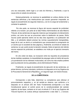 una vez evacuadas, darán lugar a un acto de informes y, finalmente, a que la
causa entre en estado de sentencia.
Subsecuentemente, se reconoce la apelabilidad en ambos efectos de las
sentencias definitivas y las interlocutorias que causen gravamen irreparable, se
regula el procedimiento de segunda instancia y, con él, la carga de fundamentar y
contestar la apelación.
Por otra parte, se reconoce la figura del recurso especial de juridicidad,
referido a la revisión, por parte de la Sala Político Administrativa de este Máximo
Tribunal, de las sentencias de segunda instancia que transgredan el ordenamiento
jurídico, así como las que se pronuncien sobre la destitución de jueces. Dicho
recurso podrá ejercerse dentro de los diez días siguientes a la publicación del
fallo, y el solicitante deberá precisar las normas supuestamente transgredidas,
luego de lo cual, se abrirá un contradictorio que comprenderá la consignación de
un escrito que no excederá de diez páginas y, finalmente, se entrará en estado de
sentencia, la cual, podrá anular la decisión revisada. Sobre el ejercicio del referido
recurso especial de juridicidad, se establece una multa por el ejercicio temerario
del mismo.
En otro orden de ideas, se incorporan entre los requisitos de procedencia
de las medidas cautelares, la imposibilidad de prejuzgar sobre el mérito del asunto
y la ponderación de los intereses involucrados, así como los más amplios poderes
para la protección de los justiciables y de la Administración Pública.
Finalmente, se regula el procedimiento de ejecución de las sentencias, en
primer término, de forma voluntaria, conforme a lo dispuesto en la Ley Orgánica de
la Procuraduría General de la República y, en segundo lugar, de manera forzosa.
II
DE LA COMPETENCIA
Corresponde a esta Sala, determinar su competencia para efectuar el
pronunciamiento respectivo y, en tal sentido se observa, que conforme a lo
dispuesto en el artículo 203 del Texto Fundamental, corresponde a la Sala
Constitucional ejercer el control previo de la constitucionalidad del carácter
orgánico de las leyes, contexto en el cual, el artículo 5.17 de la Ley Orgánica del
Tribunal Supremo de Justicia atribuye expresamente a esta Sala “(…) Conocer,

 