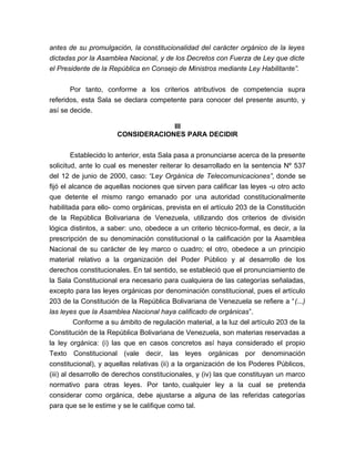 antes de su promulgación, la constitucionalidad del carácter orgánico de la leyes
dictadas por la Asamblea Nacional, y de los Decretos con Fuerza de Ley que dicte
el Presidente de la República en Consejo de Ministros mediante Ley Habilitante”.
Por tanto, conforme a los criterios atributivos de competencia supra
referidos, esta Sala se declara competente para conocer del presente asunto, y
así se decide.
III
CONSIDERACIONES PARA DECIDIR
Establecido lo anterior, esta Sala pasa a pronunciarse acerca de la presente
solicitud, ante lo cual es menester reiterar lo desarrollado en la sentencia Nº 537
del 12 de junio de 2000, caso: “Ley Orgánica de Telecomunicaciones”, donde se
fijó el alcance de aquellas nociones que sirven para calificar las leyes -u otro acto
que detente el mismo rango emanado por una autoridad constitucionalmente
habilitada para ello- como orgánicas, prevista en el artículo 203 de la Constitución
de la República Bolivariana de Venezuela, utilizando dos criterios de división
lógica distintos, a saber: uno, obedece a un criterio técnico-formal, es decir, a la
prescripción de su denominación constitucional o la calificación por la Asamblea
Nacional de su carácter de ley marco o cuadro; el otro, obedece a un principio
material relativo a la organización del Poder Público y al desarrollo de los
derechos constitucionales. En tal sentido, se estableció que el pronunciamiento de
la Sala Constitucional era necesario para cualquiera de las categorías señaladas,
excepto para las leyes orgánicas por denominación constitucional, pues el artículo
203 de la Constitución de la República Bolivariana de Venezuela se refiere a “(...)
las leyes que la Asamblea Nacional haya calificado de orgánicas”.
Conforme a su ámbito de regulación material, a la luz del artículo 203 de la
Constitución de la República Bolivariana de Venezuela, son materias reservadas a
la ley orgánica: (i) las que en casos concretos así haya considerado el propio
Texto Constitucional (vale decir, las leyes orgánicas por denominación
constitucional), y aquellas relativas (ii) a la organización de los Poderes Públicos,
(iii) al desarrollo de derechos constitucionales, y (iv) las que constituyan un marco
normativo para otras leyes. Por tanto, cualquier ley a la cual se pretenda
considerar como orgánica, debe ajustarse a alguna de las referidas categorías
para que se le estime y se le califique como tal.

 