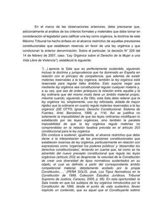 En el marco de las observaciones anteriores, debe precisarse que,
adicionalmente al análisis de los criterios formales y materiales que debe tomar en
consideración el legislador para calificar una ley como orgánica, la doctrina de este
Máximo Tribunal ha hecho énfasis en el alcance restrictivo de aquellas previsiones
constitucionales que establecen reservas en favor de una ley orgánica y que
condicionan la anterior denominación. Sobre el particular, la decisión N° 229 del
14 de febrero de 2007, caso: “Ley Orgánica sobre el Derecho de la Mujer a una
Vida Libre de Violencia”), estableció lo siguiente:
“(…) aprecia la Sala que es perfectamente sostenible, siguiendo
incluso la doctrina y jurisprudencia que ha dominado en España en
relación con el principio de competencia, que además de existir
materias reservadas a la ley orgánica, también la ley orgánica está
reservada para regular tales ámbitos. Esto supone negar que
mediante ley orgánica sea constitucional regular cualquier materia y,
a su vez, que sea de orden jerárquico la relación entre aquélla y la
ley ordinaria que del mismo modo tiene un ámbito material propio;
máxime cuando, siguiendo a De Otto, esta Sala debe reiterar que la
ley orgánica ‘es, simplemente, una ley reforzada, dotada de mayor
rigidez que la ordinaria en cuanto regule materias reservadas a la ley
orgánica’ (DE OTTO, Ignacio, Derecho Constitucional. Sistema de
Fuentes, Ariel, Barcelona, 1999, p. 114). Así se justifica no
solamente la imposibilidad de que las leyes ordinarias modifiquen lo
establecido por las leyes orgánicas, sino también la paralela
imposibilidad de que la ley orgánica regule materias no
comprendidas en la relación taxativa prevista en el artículo 203
constitucional para la ley orgánica.
Ello conduce a sostener, igualmente, el alcance restrictivo que debe
darse a la interpretación de las previsiones constitucionales que
establecen reservas de ley orgánica, particularmente en relación con
expresiones como ‘organizar los poderes públicos’ y ‘desarrollar los
derechos constitucionales’, teniendo en cuenta que, tal como se ha
advertido del nuevo precepto constitucional que regula las leyes
orgánicas (artículo 203) se desprende ‘la voluntad de la Constitución
de crear una diversidad de tipos normativos sustentados en su
objeto, el cual es definido a partir del correspondiente ámbito
competencial material, debidamente acotado por la propia
Constitución,….’ (PEÑA SOLÍS, José, Los Tipos Normativos en la
Constitución de 1999, Colección Estudios Jurídicos, Tribunal
Supremo de Justicia, Caracas, 2005, p. 66). En esta oportunidad, la
Sala insiste en que los subtipos de ley orgánica introducidos por la
Constitución de 1999, desde el punto de vista sustantivo, llevan
implícito un contenido, que es aquel que el Constituyente estimó

 