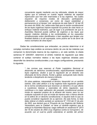conveniente regular mediante una ley reforzada, dotada de mayor
rigidez que la ordinaria en cuanto regule materias de especial
repercusión que han sido reservadas a la ley orgánica, ‘las cuales
requieren de mayores niveles de discusión, participación,
deliberación y consensos, así como de mayor estabilidad y
permanencia en el tiempo’ (vid. sentencia de esta Sala N° 34 del 26
de enero de 2004). Así, aclara esta Sala que la noción constitucional
de las leyes orgánicas impone expandir los puntos de vista hacia un
enfoque material restrictivo, que da lugar a la prohibición de que la
Asamblea Nacional pueda calificar de orgánica a las leyes que
regulen materias distintas a las contempladas en los supuestos
constitucionales antes identificados o bien aquéllas que tengan una
finalidad distinta a la allí expresada, como podría ser la de servir de
marco normativo de otras leyes”.
Dadas las consideraciones que anteceden, es preciso determinar si el
complejo normativo bajo análisis se enmarca dentro de una de las materias que
componen la denominada reserva de ley orgánica y, en este sentido, la citada
sentencia N° 229/2007, determinó el ámbito material de regulación que debe
contener el subtipo normativo relativo a las leyes orgánicas dictadas para
desarrollar los derechos constitucionales y sus rasgos configuradores, precisando
lo siguiente:
“…las normas que reservan al Poder Legislativo Nacional el
desarrollo de derechos constitucionales, específicamente mediante
leyes orgánicas, aluden a que la regulación de un derecho sea
efectuada de forma directa, frontal y global, excluyendo todo intento
tendente a disciplinarlo de manera indirecta.
…omissis…
En otras palabras, interpretado el término ‘desarrollo’ en un sentido
estricto, sólo cabe atribuir a la ley orgánica toda regulación general
de la norma constitucional que reconoce un derecho o lo que afecta
a cuestiones básicas y esenciales de dicha regulación, que
contribuya a la mejor aplicación del precepto constitucional porque
incida en aspectos propios de la eficacia del mismo; pero no así
cualquier supuesto en que se incida de manera más o menos directa
en la esfera de un derecho constitucional, ni siquiera todo lo que se
pueda considerar regulación de su ejercicio. De esta forma, la Sala
debe reiterar el criterio sentado en sentencia N° 1723 del 31 de julio
de 2002, que declaró que el ‘Proyecto de Ley Orgánica del Sistema
Venezolano para la Calidad’ no tiene el carácter orgánico que le
atribuyó la Asamblea Nacional, luego ratificado en sentencia N° 2573
del 16 de octubre de 2002 (‘Ley Orgánica contra la Corrupción’), de
acuerdo con el cual no podrá extenderse el sentido del primer

 