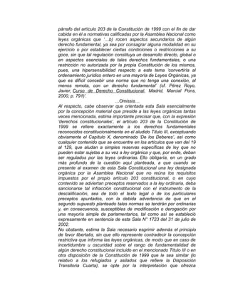 párrafo del artículo 203 de la Constitución de 1999 con el fin de dar
cabida en él a normativas calificadas por la Asamblea Nacional como
leyes orgánicas que ‘…b) rocen aspectos secundarios de algún
derecho fundamental, ya sea por consagrar alguna modalidad en su
ejercicio o por establecer ciertas condiciones o restricciones a su
goce, sin que tal regulación constituya un desarrollo directo, global o
en aspectos esenciales de tales derechos fundamentales, o una
restricción no autorizada por la propia Constitución de los mismos,
pues, una hipersensibilidad respecto a este tema ‘convertiría al
ordenamiento jurídico entero en una mayoría de Leyes Orgánicas, ya
que es difícil concebir una norma que no tenga una conexión, al
menos remota, con un derecho fundamental’ (cf. Pérez Royo,
Javier, Curso de Derecho Constitucional, Madrid, Marcial Pons,
2000, p. 791)’.
…Omissis…
Al respecto, cabe observar que orientada esta Sala esencialmente
por la concepción material que preside a las leyes orgánicas tantas
veces mencionada, estima importante precisar que, con la expresión
‘derechos constitucionales’, el artículo 203 de la Constitución de
1999 se refiere exactamente a los derechos fundamentales
reconocidos constitucionalmente en el aludido Título III, exceptuando
obviamente el Capítulo X, denominado ‘De los Deberes’, así como
cualquier contenido que se encuentre en los artículos que van del 19
al 129, que aludan a simples reservas específicas de ley que no
pueden estar sujetas a su vez a ley orgánica y que, por ende, deban
ser regulados por las leyes ordinarias. Ello obligaría, en un grado
más profundo de la cuestión aquí planteada, a que cuando se
presente al examen de esta Sala Constitucional una ley designada
orgánica por la Asamblea Nacional que no reúna los requisitos
impuestos por el propio artículo 203 constitucional, o en cuyo
contenido se adviertan preceptos reservados a la ley ordinaria, deba
sancionarse tal infracción constitucional con el instrumento de la
descalificación, sea de todo el texto legal o de los particulares
preceptos apuntados, con la debida advertencia de que en el
segundo supuesto planteado tales normas se tendrán por ordinarias
y, en consecuencia, susceptibles de modificación o derogación por
una mayoría simple de parlamentarios, tal como así se estableció
expresamente en sentencia de esta Sala N° 1723 del 31 de julio de
2002.
No obstante, estima la Sala necesario esgrimir además el principio
de favor libertatis, sin que ello represente contradecir la concepción
restrictiva que informa las leyes orgánicas, de modo que en caso de
incertidumbre u oscuridad sobre el rango de fundamentalidad de
algún derecho constitucional incluido en el mencionado Título III o en
otra disposición de la Constitución de 1999 que le sea similar (lo
relativo a los refugiados y asilados que refiere la Disposición
Transitoria Cuarta), se opte por la interpretación que ofrezca

 