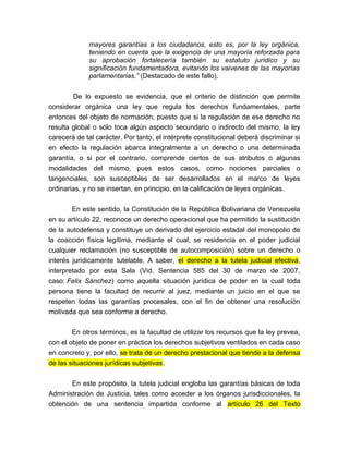 mayores garantías a los ciudadanos, esto es, por la ley orgánica,
teniendo en cuenta que la exigencia de una mayoría reforzada para
su aprobación fortalecería también su estatuto jurídico y su
significación fundamentadora, evitando los vaivenes de las mayorías
parlamentarias.” (Destacado de este fallo).
De lo expuesto se evidencia, que el criterio de distinción que permite
considerar orgánica una ley que regula los derechos fundamentales, parte
entonces del objeto de normación, puesto que si la regulación de ese derecho no
resulta global o sólo toca algún aspecto secundario o indirecto del mismo, la ley
carecerá de tal carácter. Por tanto, el intérprete constitucional deberá discriminar si
en efecto la regulación abarca integralmente a un derecho o una determinada
garantía, o si por el contrario, comprende ciertos de sus atributos o algunas
modalidades del mismo, pues estos casos, como nociones parciales o
tangenciales, son susceptibles de ser desarrollados en el marco de leyes
ordinarias, y no se insertan, en principio, en la calificación de leyes orgánicas.
En este sentido, la Constitución de la República Bolivariana de Venezuela
en su artículo 22, reconoce un derecho operacional que ha permitido la sustitución
de la autodefensa y constituye un derivado del ejercicio estadal del monopolio de
la coacción física legítima, mediante el cual, se residencia en el poder judicial
cualquier reclamación (no susceptible de autocomposición) sobre un derecho o
interés jurídicamente tutelable. A saber, el derecho a la tutela judicial efectiva,
interpretado por esta Sala (Vid. Sentencia 585 del 30 de marzo de 2007,
caso: Felix Sánchez) como aquella situación jurídica de poder en la cual toda
persona tiene la facultad de recurrir al juez, mediante un juicio en el que se
respeten todas las garantías procesales, con el fin de obtener una resolución
motivada que sea conforme a derecho.
En otros términos, es la facultad de utilizar los recursos que la ley prevea,
con el objeto de poner en práctica los derechos subjetivos ventilados en cada caso
en concreto y, por ello, se trata de un derecho prestacional que tiende a la defensa
de las situaciones jurídicas subjetivas.
En este propósito, la tutela judicial engloba las garantías básicas de toda
Administración de Justicia, tales como acceder a los órganos jurisdiccionales, la
obtención de una sentencia impartida conforme al artículo 26 del Texto

 
