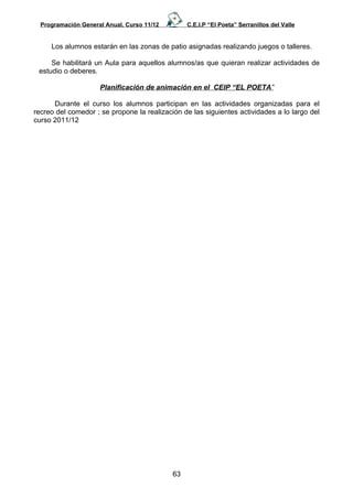 Programación General Anual. Curso 11/12        C.E.I.P “El Poeta” Serranillos del Valle


     Los alumnos estarán en las zonas de patio asignadas realizando juegos o talleres.

     Se habilitará un Aula para aquellos alumnos/as que quieran realizar actividades de
 estudio o deberes.

                     Planificación de animación en el CEIP “EL POETA”

      Durante el curso los alumnos participan en las actividades organizadas para el
recreo del comedor ; se propone la realización de las siguientes actividades a lo largo del
curso 2011/12




                                            63
 