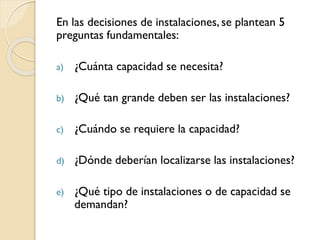 En las decisiones de instalaciones, se plantean 5
preguntas fundamentales:
a) ¿Cuánta capacidad se necesita?
b) ¿Qué tan grande deben ser las instalaciones?
c) ¿Cuándo se requiere la capacidad?
d) ¿Dónde deberían localizarse las instalaciones?
e) ¿Qué tipo de instalaciones o de capacidad se
demandan?
 