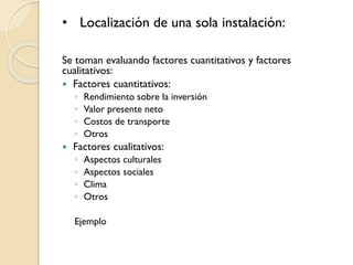 • Localización de una sola instalación:
Se toman evaluando factores cuantitativos y factores
cualitativos:
 Factores cuantitativos:
◦ Rendimiento sobre la inversión
◦ Valor presente neto
◦ Costos de transporte
◦ Otros
 Factores cualitativos:
◦ Aspectos culturales
◦ Aspectos sociales
◦ Clima
◦ Otros
Ejemplo
 