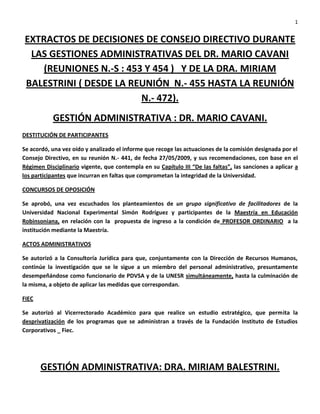 1


EXTRACTOS DE DECISIONES DE CONSEJO DIRECTIVO DURANTE
 LAS GESTIONES ADMINISTRATIVAS DEL DR. MARIO CAVANI
    (REUNIONES N.-S : 453 Y 454 ) Y DE LA DRA. MIRIAM
BALESTRINI ( DESDE LA REUNIÓN N.- 455 HASTA LA REUNIÓN
                         N.- 472).
           GESTIÓN ADMINISTRATIVA : DR. MARIO CAVANI.
DESTITUCIÓN DE PARTICIPANTES

Se acordó, una vez oído y analizado el informe que recoge las actuaciones de la comisión designada por el
Consejo Directivo, en su reunión N.- 441, de fecha 27/05/2009, y sus recomendaciones, con base en el
Régimen Disciplinario vigente, que contempla en su Capítulo III “De las faltas”, las sanciones a aplicar a
los participantes que incurran en faltas que comprometan la integridad de la Universidad.

CONCURSOS DE OPOSICIÓN

Se aprobó, una vez escuchados los planteamientos de un grupo significativo de facilitadores de la
Universidad Nacional Experimental Simón Rodríguez y participantes de la Maestría en Educación
Robinsoniana, en relación con la propuesta de ingreso a la condición de PROFESOR ORDINARIO a la
institución mediante la Maestría.

ACTOS ADMINISTRATIVOS

Se autorizó a la Consultoría Jurídica para que, conjuntamente con la Dirección de Recursos Humanos,
continúe la investigación que se le sigue a un miembro del personal administrativo, presuntamente
desempeñándose como funcionario de PDVSA y de la UNESR simultáneamente, hasta la culminación de
la misma, a objeto de aplicar las medidas que correspondan.

FIEC

Se autorizó al Vicerrectorado Académico para que realice un estudio estratégico, que permita la
desprivatización de los programas que se administran a través de la Fundación Instituto de Estudios
Corporativos _ Fiec.




       GESTIÓN ADMINISTRATIVA: DRA. MIRIAM BALESTRINI.
 