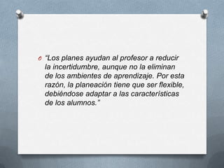 O “Los planes ayudan al profesor a reducir

la incertidumbre, aunque no la eliminan
de los ambientes de aprendizaje. Por esta
razón, la planeación tiene que ser flexible,
debiéndose adaptar a las características
de los alumnos.”

 