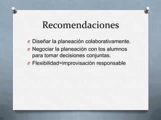 Recomendaciones
O Diseñar la planeación colaborativamente.
O Negociar la planeación con los alumnos

para tomar decisiones conjuntas.
O Flexibilidad=improvisación responsable

 