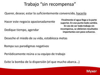 Trabajo “sin recompensa”
Querer, desear, estar lo suficientemente convencido, hacerlo
                                         Finalmente el agua llega a la parte
Hacer este negocio apasionadamente      superior. En ese punto todo cambia.
                                            En vez de ser todo trabajo sin
Dedique tiempo, agendar                 recompensa, se obtienen resultados
                                          importantes con poco esfuerzo.

Deseche el miedo de su vida, establezca metas

Rompa sus paradigmas negativos

Periódicamente reúna a su equipo de trabajo

Evite la bomba de la dispersión (el que mucho abarca…)

                                                                 Myxer
 