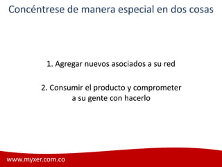 Concéntrese de manera especial en dos cosas



          1. Agregar nuevos asociados a su red

         2. Consumir el producto y comprometer
                 a su gente con hacerlo




www.myxer.com.co                                 Myxer
 