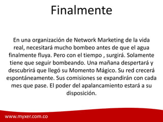 Finalmente

    En una organización de Network Marketing de la vida
    real, necesitará mucho bombeo antes de que el agua
 finalmente fluya. Pero con el tiempo , surgirá. Solamente
  tiene que seguir bombeando. Una mañana despertará y
 descubrirá que llegó su Momento Mágico. Su red crecerá
espontáneamente. Sus comisiones se expandirán con cada
   mes que pase. El poder del apalancamiento estará a su
                        disposición.


www.myxer.com.co                                   Myxer
 