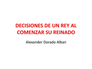 DECISIONES DE UN REY AL
COMENZAR SU REINADO
Alexander Dorado Alban
 