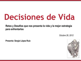 Decisiones de Vida
Retos y Desafios que nos presenta la vida y la mejor estrategia
para enfrentarlos

                                                  Octubre 26, 2012

Presenta: Sergio López Ruiz
 