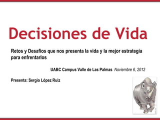 Decisiones de Vida
Retos y Desafios que nos presenta la vida y la mejor estrategia
para enfrentarlos

                     UABC Campus Valle de Las Palmas Noviembre 6, 2012

Presenta: Sergio López Ruiz
 