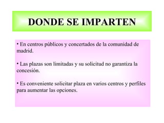 DONDE SE IMPARTEN

• En centros públicos y concertados de la comunidad de
madrid.

• Las plazas son limitadas y su solicitud no garantiza la
concesión.

• Es conveniente solicitar plaza en varios centros y perfiles
para aumentar las opciones.
 