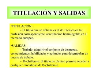 TITULACIÓN Y SALIDAS

•TITULACIÓN:
       - El título que se obtiene es el de Técnico en la
profesión correspondiente, acreditación homologable en el
mercado europeo.

•SALIDAS:
       - Trabajo: adquirir el conjunto de destrezas,
conocimientos, habilidades y actitudes para desempeñar un
puesto de trabajo.
       - Bachillerato: el título de técnico permite acceder a
cualquier modalidad de Bachillerato.
 