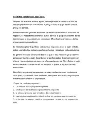 Conflictos en la toma de decisiones:

Después del aparente acuerdo alguno de los ejecutivos le parece que esta en
desventajas la decisión se le informa al jefe y así todo el grupo debate con sus
pros y sus contras.

Posteriormente los gerentes reconocen los beneficios del conflicto acordando los
negocios, se necesitan los diferentes puntos de vista lo que piensan dentro de las
decisiones de la organización, se necesitaran diferentes interpretaciones de los
problemas comunes del tema.

Se necesita explicar tu punto de vista aunque no podrías tener la razón en todo,
debes estar abierto a platicar escuchar ser flexible y adaptable en las soluciones.

En general deben de fomentar la idea de la que se esta hablando ya que servirá
para desarrollar la decisión dependiendo el conflicto debes de ser competitivo en
el tema y tomar distintas opiniones para futuras discusiones. El conflicto a lo mejor
es emocional de cómo se sientes las personas lo que no le agrada, cambios
emocionales.

El conflicto programado es necesario para exponer las diferentes opiniones de
cada quien y poder decir como se sienten, siempre se lleva acabo en grupo para
tomar las decisiones de la organización.

Etapas del conflicto programado:
1.- Un cursode acción propuestose genera
2.- un abogado del diablose asigna acriticarla propuesta
3.- la críticase presenta alos tomadores de decisionesclave
4.- cualquierinformación adicionalpertinente a las cuestionesque sereunieron
5.- la decisión de adoptar, modificar o suspenderel cursode acción propuestose
toma
 