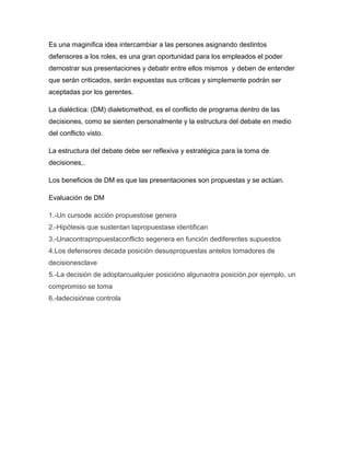 Es una maginifica idea intercambiar a las persones asignando destintos
defensores a los roles, es una gran oportunidad para los empleados el poder
demostrar sus presentaciones y debatir entre ellos mismos y deben de entender
que serán criticados, serán expuestas sus criticas y simplemente podrán ser
aceptadas por los gerentes.

La dialéctica: (DM) dialeticmethod, es el conflicto de programa dentro de las
decisiones, como se sienten personalmente y la estructura del debate en medio
del conflicto visto.

La estructura del debate debe ser reflexiva y estratégica para la toma de
decisiones,.

Los beneficios de DM es que las presentaciones son propuestas y se actúan.

Evaluación de DM

1.-Un cursode acción propuestose genera
2.-Hipótesis que sustentan lapropuestase identifican
3.-Unacontrapropuestaconflicto segenera en función dediferentes supuestos
4.Los defensores decada posición desuspropuestas antelos tomadores de
decisionesclave
5.-La decisión de adoptarcualquier posicióno algunaotra posición,por ejemplo, un
compromiso se toma
6.-ladecisiónse controla
 