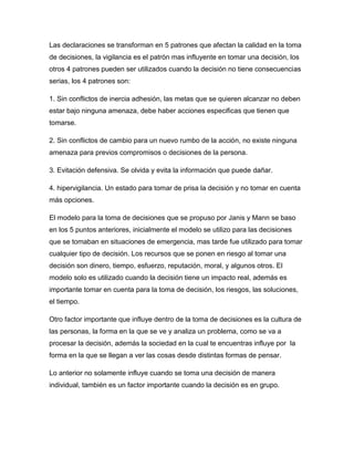 Las declaraciones se transforman en 5 patrones que afectan la calidad en la toma
de decisiones, la vigilancia es el patrón mas influyente en tomar una decisión, los
otros 4 patrones pueden ser utilizados cuando la decisión no tiene consecuencias
serias, los 4 patrones son:

1. Sin conflictos de inercia adhesión, las metas que se quieren alcanzar no deben
estar bajo ninguna amenaza, debe haber acciones especificas que tienen que
tomarse.

2. Sin conflictos de cambio para un nuevo rumbo de la acción, no existe ninguna
amenaza para previos compromisos o decisiones de la persona.

3. Evitación defensiva. Se olvida y evita la información que puede dañar.

4. hipervigilancia. Un estado para tomar de prisa la decisión y no tomar en cuenta
más opciones.

El modelo para la toma de decisiones que se propuso por Janis y Mann se baso
en los 5 puntos anteriores, inicialmente el modelo se utilizo para las decisiones
que se tomaban en situaciones de emergencia, mas tarde fue utilizado para tomar
cualquier tipo de decisión. Los recursos que se ponen en riesgo al tomar una
decisión son dinero, tiempo, esfuerzo, reputación, moral, y algunos otros. El
modelo solo es utilizado cuando la decisión tiene un impacto real, además es
importante tomar en cuenta para la toma de decisión, los riesgos, las soluciones,
el tiempo.

Otro factor importante que influye dentro de la toma de decisiones es la cultura de
las personas, la forma en la que se ve y analiza un problema, como se va a
procesar la decisión, además la sociedad en la cual te encuentras influye por la
forma en la que se llegan a ver las cosas desde distintas formas de pensar.

Lo anterior no solamente influye cuando se toma una decisión de manera
individual, también es un factor importante cuando la decisión es en grupo.
 