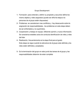 Grupo Development

1- Formación: para entender y definir su propósito y escuchar define los
   mismo objetos y roles asignados (puede ser difícil la etapa si la
   personas de el grupo están dispuestas)
2- Problemas: se caracterizan mas conflictos y hay desacuerdo sobre la
   asignación de responsabilidades, los problemas en esta etapa deben
   de ser enfrentados y no suprimidos.
3- Cooperación y trabajo en equipo. Diferente opinión y nueva información.
   Se caracteriza estables actos de conducta identificación de roles y roles
   del líder
4- Realización, frecuentemente es la etapa final para el grado
   Esta etapa se sigue cuando la estructura de el grupo esta definida y los
   roles están definidos y aceptados.


5- Es la terminación del grupo en este punto las tareas de el grupo y las
   responsabilidades deberían de estar completa
 