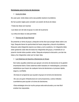 Estrategias para la toma de decisiones

    Lluvia de ideas

Se usan para tanta ideas como sea posible resolver el problema

Se han puesto reglas para concebir una sesión de lluvia de ideas:

-Todas las ideas son buenas

-Las ideas son de todo el grupo no solo de la persona

-La critica de ideas no esta permitido

    Técnica de Grupo Nominal

Se presenta un tema al grupo y después se les dice que pongan ideas sobre una
hoja. Después tienen la oportunidad de hacer preguntas y discutir el problema.
Después cada integrante expone sus ideas y se le cuestiona. Un integrante debe
estar grabando cada idea de todos los integrantes del grupo y mostrarla en un
pizarrón donde todos puedan verlas. Después empieza la discusión y se dan las
ideas y los integrantes votan por la mejor idea.

    Los Sistemas de Soporte a Decisiones en Grupo

   Son todos aquellos sistemas que apoyan a la toma de decisiones en la gestión
   empresarial diaria. Estos sistemas están basados en metodologías y procesos
   estadísticos que hacen de cualquier toma de decisiones un proceso rápido,
   seguro y confiable.

   -Se basa en programas que ayudan al grupo en la toma de decisiones

   -Se usa una gran infraestructura en comunicaciones y varios métodos
   cuantitativos para ayudar a la toma de decisiones.

   -Esta estrategia sirve de mucho porque esta estructurada y es mas fácil
   analizar las respuestas.
 